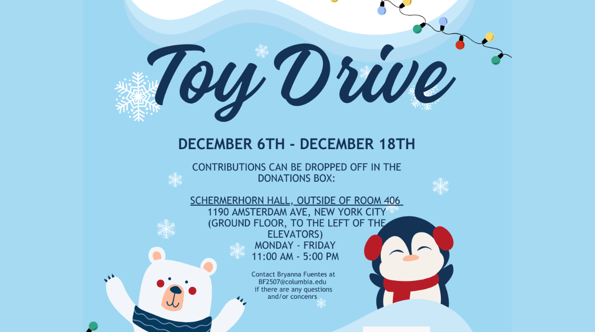 Toy Drive, December 6–18th, Contributions can be dropped off in our collection box located in:
SCHERMERHORN HALL, OUTSIDE OF ROOM 406
(Campus level entrance, to the left of the elevator)
MONDAY - FRIDAY:  11:00 AM - 5:00 PM